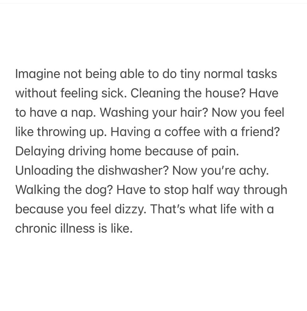 Imagine not being able to do tiny normal tasks without feeling sick. Cleaning the house? Have to have a nap. Washing your hair? Now you feel throwing up. Having α coffee with α friend? Delaying driving home because of pain. Unloading the dishwasher? Now you're achy. Walking the dog? Have t stop half way through because you feel dizzy. That's what life with α chronic illness is like