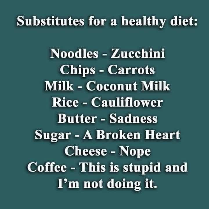 substitutes for a healthy diet: 


Noodles- -Zucchini 
Chips - Carrots 

Milk- Coconut Milk 

Rice - Cauliflower 

Butter -Sadness 

Sugar - A Broken Heart 

Cheese - Nope

 Coffee- This is stupid and not doing it.
