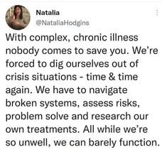 Source: NataliaHodgins on Twitter
With complex, chronic illness nobody comes to save you. We're forced to dig ourselves out of crisis situations- time & time again. We have to navigate broken systems, assess risks, problem solve and research our own treatments. All while we're so unwell, we can barely function.'
