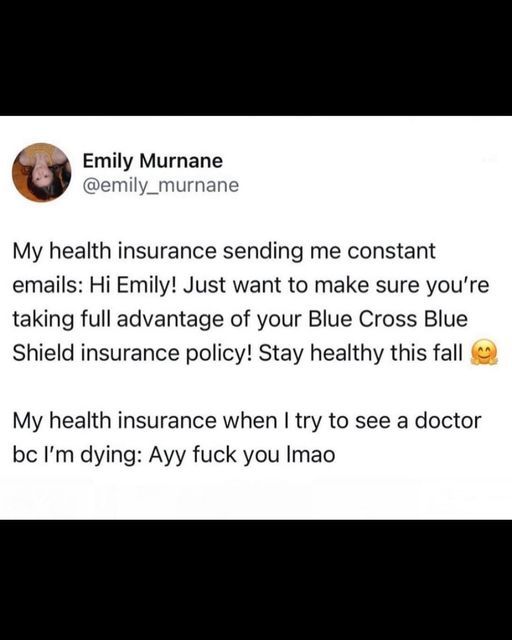 @emily_murnana
My health insurance sending me constant emails: Hi Emily! Just want to make sure you're taking full advantage of your Blue Cross Blue Shield insurance policy! Stay health this fall :)

My health insurance when I try to see a doctor bc I'm dying: Ayy fuck you lmao