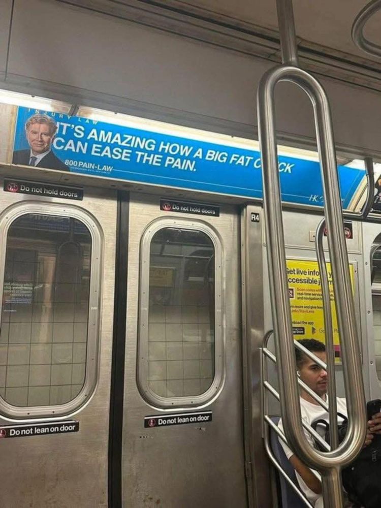 in a subway - there is an ad that says 'it's amazing how a big fat c*ck can ease the pain' but I'm sure that's not what it really says, there is a handle in the way so it looks like that's what it probably says