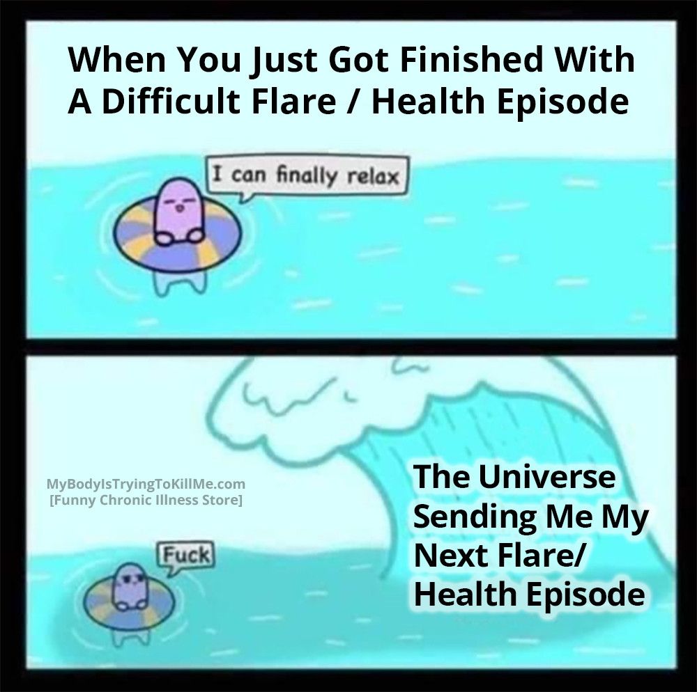 2 panel comic

1st panel: When you just got finished with a difficult flare / health episode

[a guy in the ocean with a innertube] "I can finally relax"

2nd panel: the universe sending me my next flare / health episode [a wave coming toward the guy in the ocean] "f*ck"