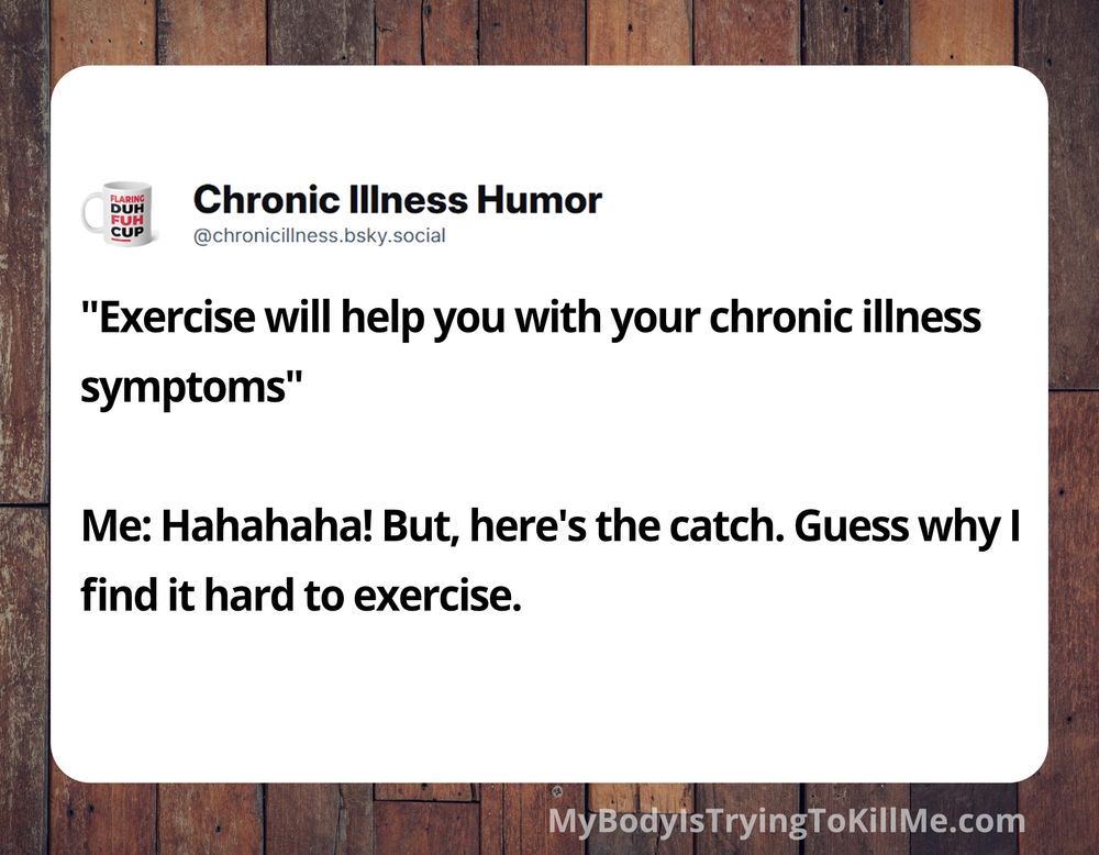 "Exercise will help you with your chronic illness symptoms"  

Me: Hahahaha! But, here's the catch. Guess why I find it hard to exercise.

MyBodyisTryingToKillMe.com'
