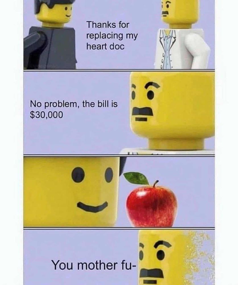 Lego patient and doctor meme
1 - patient says 'thanks for replacing my heart doc' to the doctor
2 - doc replies 'no problem. The bill is $30K'
3 - patient now has an apple up
4 - the doctor starts to disappear 'you mother fu-'