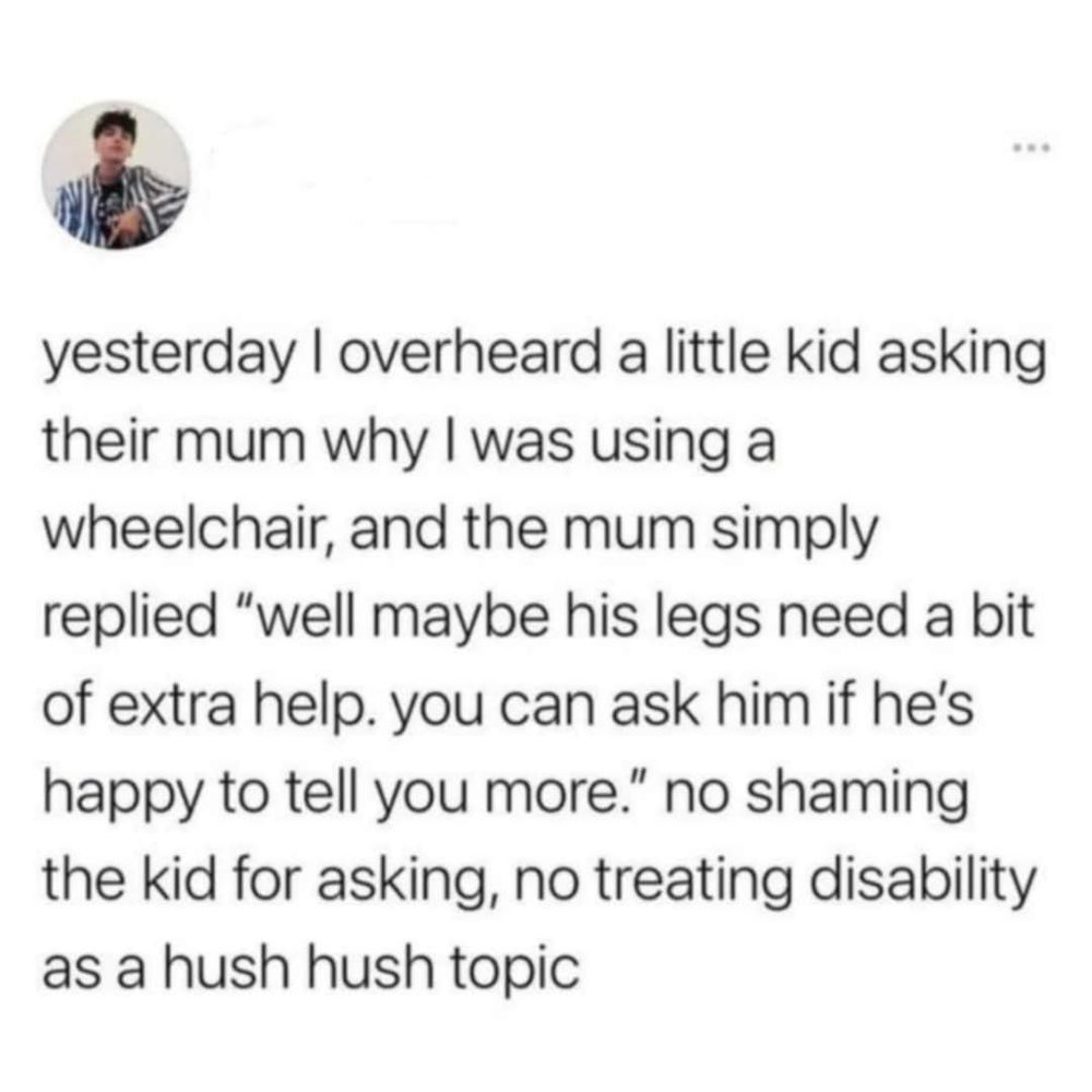 yesterday I overheard a little kid asking their mum why I was using a wheelchair, and the mum simply replied "well maybe his legs need a bit of extra help. you can ask him if he's happy to tell you more." no shaming the kid for asking, no treating disability as a hush hush topic