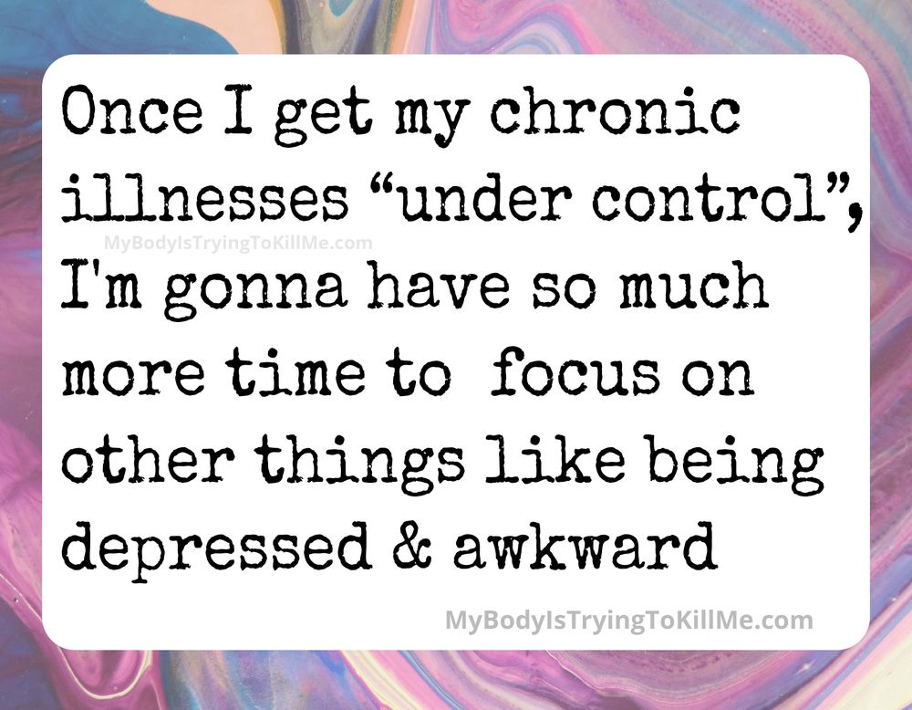 once i get my chronic illnesses "under control", I'm gonna have so much more time to focus on other things like being depressed & awkward