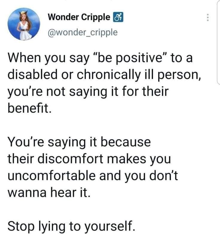 @wonder_cripple When you say be positive to a disabled or chronically ill person, you're not saying it for their benefit. You're saying it because their their discomfort makes you uncomfortable and you don't wanna hear it. Stop lying to yourself.