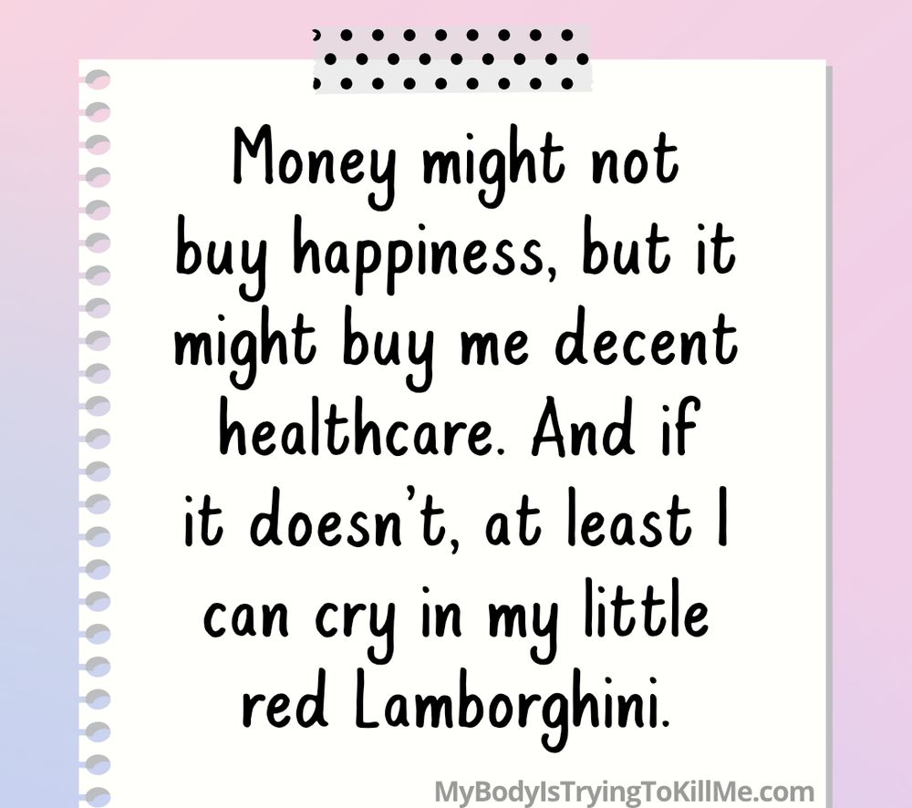 money might not buy happiness, but it might buy me decent healthcare. And if it doesn't, at least I can cry in my little red Lamborghini - mybodyistryingtokillme.com