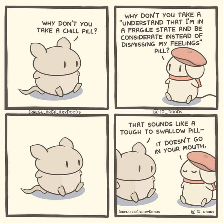 1 - little mouse says 'why don't you take a chill pill?'

2 - mouse with beret says 'why don't you take a "understand that I'm in a fragile state and be considerate instead of dismissing my feelings" pill?'

3 - little mouse stares at him

4 - little mouse says 'that sounds like a tough to swallow pill and the mouse with the beret responds 'it doesn't go in your mouth'

IRREGULARGALAXYDOODS