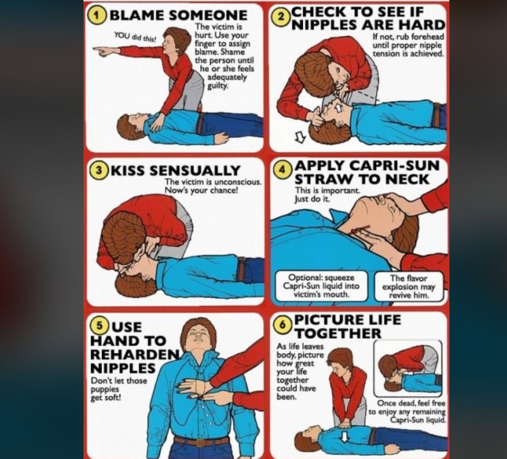 1. BLAME SOMEONE The victim is hurt. Use your finger to assign blame. Shame the person until he or she feels adequately guilty. (Image: person pointing finger while kneeling over victim) 2. CHECK TO SEE IF NIPPLES ARE HARD If not, rub forehead until proper nipple tension is achieved. (Image: person lifting up chin to listen for breath) 3. KISS SENSUALLY The victim is unconscious. Now’s your chance! (Image: person kissing unconscious victim) 4. APPLY CAPRI-SUN STRAW TO NECK This is important. Just do it. Optional: squeeze Capri-Sun liquid into victim’s mouth. The flavor explosion may revive him. (Image: straw being placed at victim’s neck) 5. USE HAND TO REHARDEN NIPPLES Don’t let those puppies get soft! (Image: person pressing hand to victim’s throat) 6. PICTURE LIFE TOGETHER As life leaves body, picture how great your life together could have been. (woman giving cpr) Once dead, feel free to enjoy any remaining Capri-Sun liquid. (Image: person mourning while kneeling over victim)