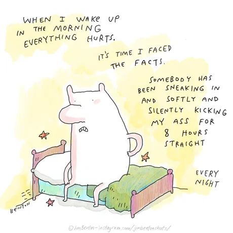 a guy holding his back on his baed with stars all around him and a grimace on his face

when I wake up in the morning everything hurts.

It's time i faced the facts.

somebody has been sneaking in and softly and silently kicking my ass for 8 hours straight.

every night.

Artist: Jim Benton