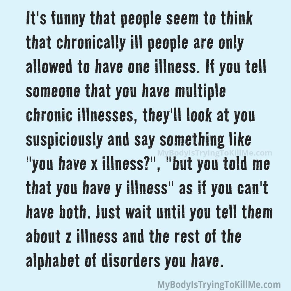 It's funny that people seem to think that chronically ill people are only allowed to have one illness. If you tell someone that you have multiple chronic illnesses, they'll look at you suspiciously and say something like "you have x illness?", "but you told me that you have y illness" as if you can't have both. Just wait until you tell them about z illness and the rest of the alphabet of disorders you have.  mybodyistryingtokillme.com