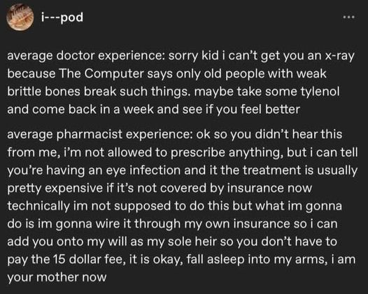 i---pod

average doctor experience: sorry kid i can’t get you an x-ray because The Computer says only old people with weak brittle bones break such things. maybe take some tylenol and come back in a week and see if you feel better

average pharmacist experience: ok so you didn’t hear this from me, i’m not allowed to prescribe anything, but i can tell you’re having an eye infection and it the treatment is usually pretty expensive if it’s not covered by insurance now technically im not supposed to do this but what im gonna do is im gonna wire it through my own insurance so i can add you onto my will as my sole heir so you don’t have to pay the 15 dollar fee, it is okay, fall asleep into my arms, i am your mother now