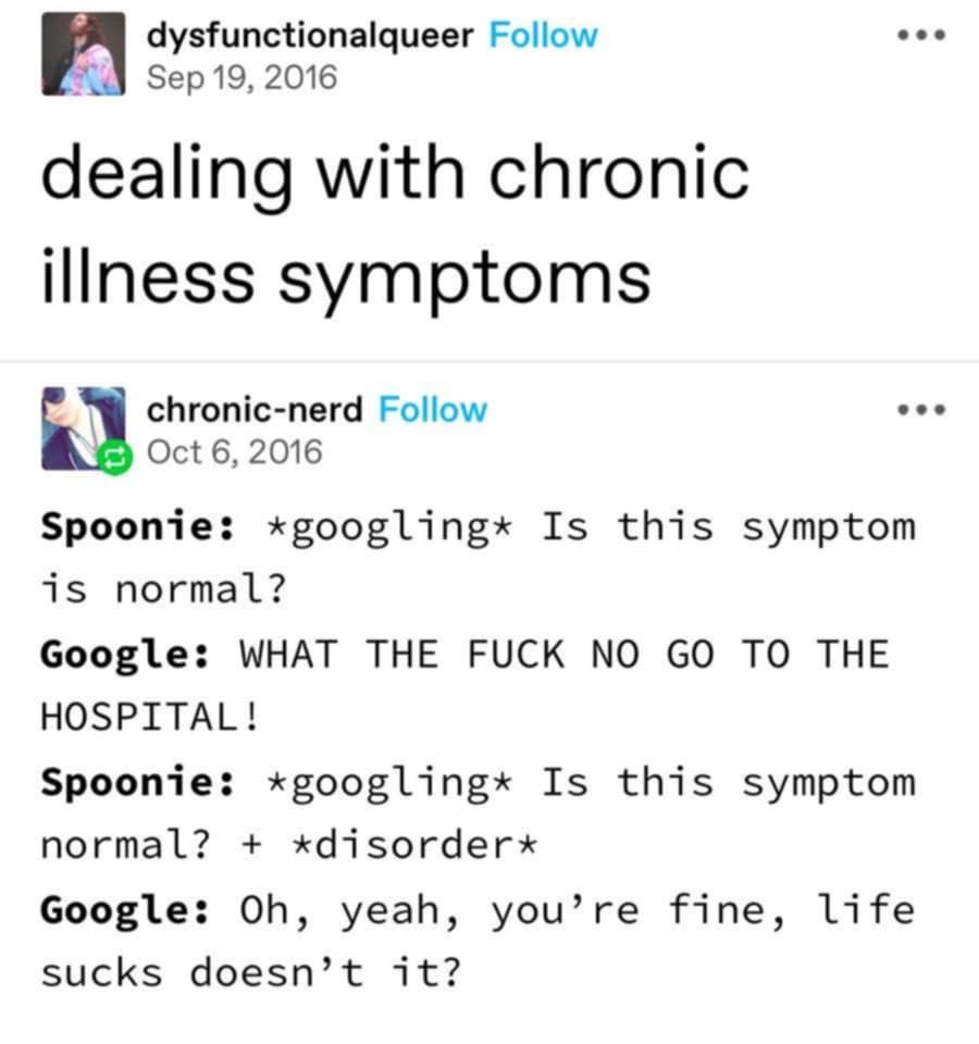 source: dysfunctionalqueer

dealing with chronic illness symptoms

chronic-nerd responded

Spoonie: *googling* Is this symptom normal?
Google: what the f*ck no go to the hospital
Spoonie: *googling is this symptom normal? + *disorder*
Google: Oh, yeah, you're fine, life sucks doesn't it?