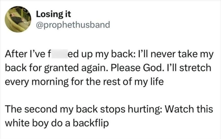 @prophethusband - After I've f ---ed up my back: I'll never take my back for granted again. Please God. I'll stretch every morning for the rest of my life    

The second my back stops hurting: Watch this white boy do a backflip'