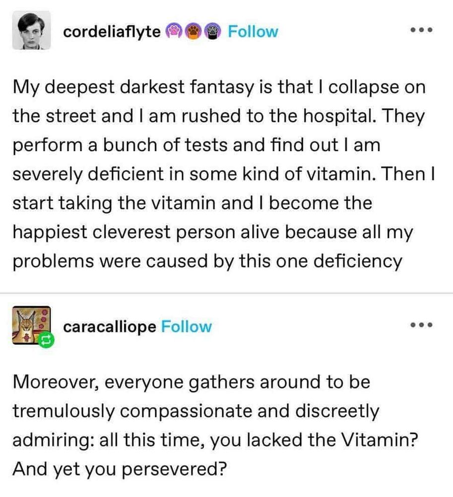 cordeliaflyte: My deepest darkest fantasy is that I collapse on the street and am rushed to the hospital. They perform a bunch of tests and find out severely deficient in some kind of vitamin. Then| start taking the vitamin and happiest cleverest person alive because all my problems were caused by this one deficiency am become the 
I think this is on Tumblr:

caracalliope: Moreover, everyone gathers around to be tremulously compassionate and discreetly admiring: all this time, you lacked the Vitamin? And yet you persevered?