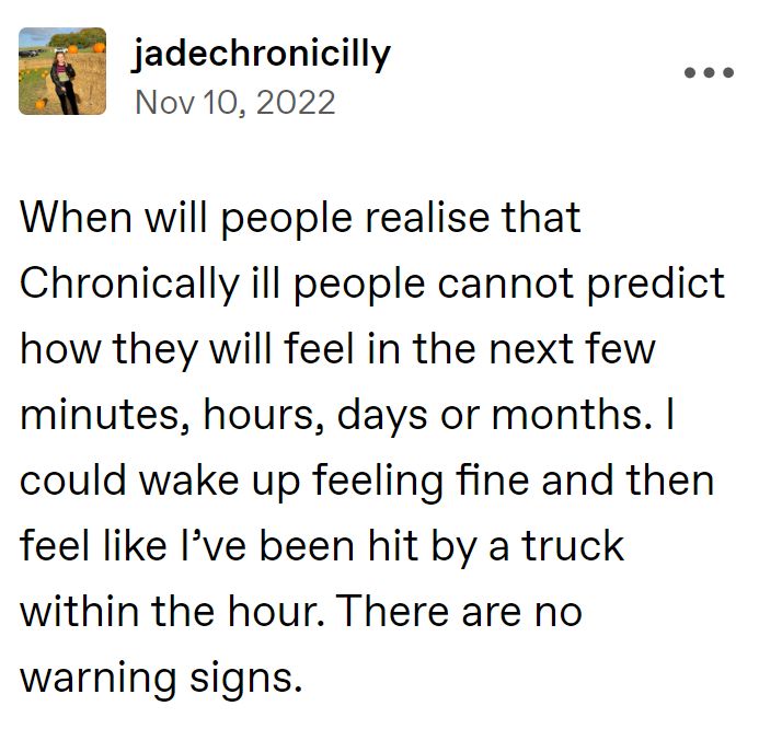 jadechronicilly -  When will people realise that Chronically ill people cannot predict how they will will feel in the next few minutes, hours, days or or months. I could wake up feeling fine and then feel like I've been been hit by a truck within the hour. There are no warning signs.
