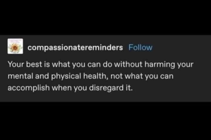 source: compassionatereminders on Tumblr

Your best is what you can do without harming your mental and physical health, not what you can accomplish when you disregard it.