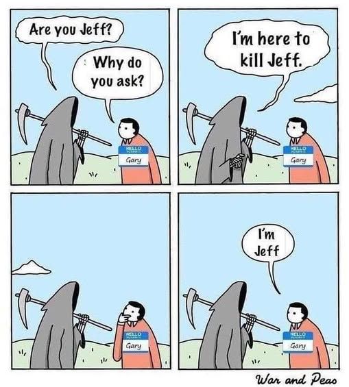 1 - grim reaper says 'are you jeff?' to guy with a 'hello i'm gary' name tag on and he replies 'why do you ask?'      

2 - grim reaper says 'i'm here to kill jeff'       

3 - gary thinks about it     

4 - gary says 'i'm jeff'      

war and peas
