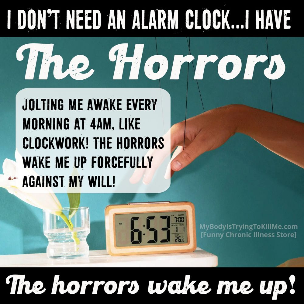 I don't need an alarm clock...I have the horrors - the horrors wake me up [jolting me awake every morning at 4am, like clockwork! the horrors wake me up forcibly against my will [pic of woman reaching for alarm clock