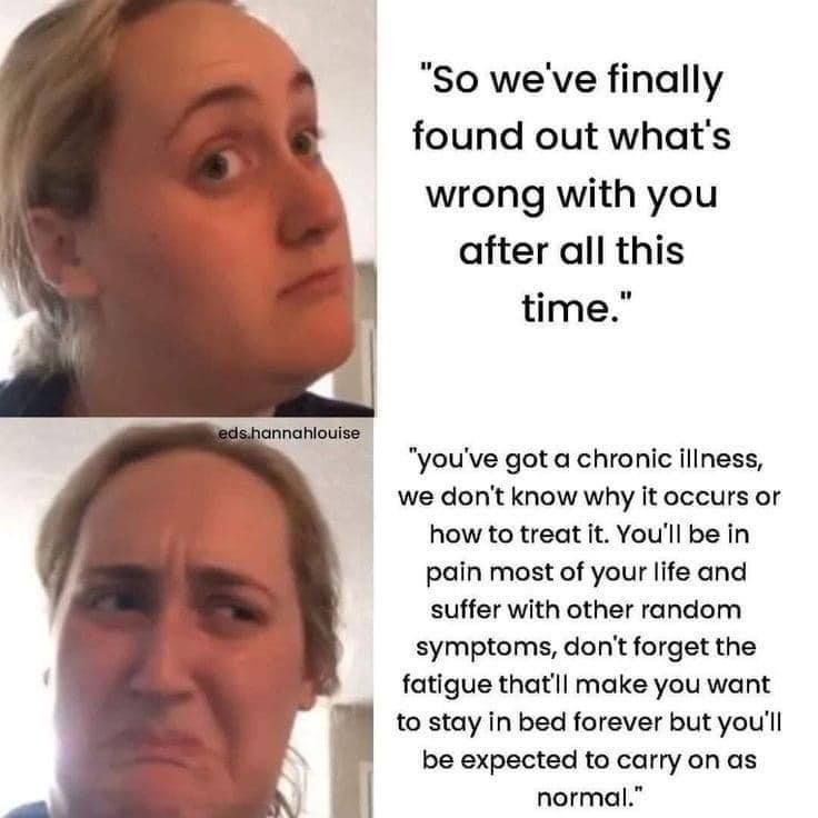 Source: eds.hannahlouise on Insta

woman looking hopeful "so we've finally found what's wrong with you after all this time"

woman looking grossed out "you've got a chronic illness, we don't know why it occurs or how to treat it. You'll be in pain most of your life and suffer with other random symptoms, don't forget the fatigue that'll make you want to stay in bed forever but you'll be expected to carry on as normal"