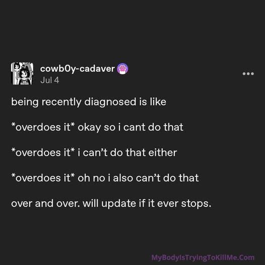 cowb0y-cadaver on tumblr        

being recently diagnosed is like       

*overdoes it* okay so i cant do that    

*overdoes it* i can’t do that either      

*overdoes it* oh no i also can’t do that     

over and over. will update if it ever stops. 