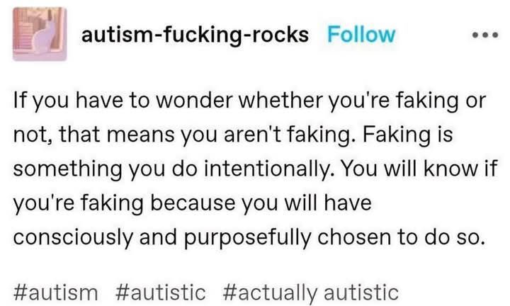 source: autism-fucking-rocks on Tumblr

if you have to wonder whether you're faking or not, that means you aren't faking. Faking is something you do intentionally. You will know if you're faking because you will have consciously and purposefully chosen to do so