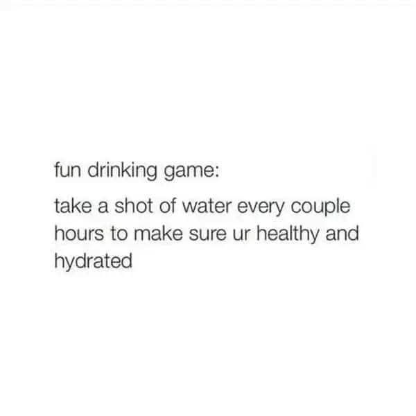 fun drinking game: take a shot of water every couple hours to make sure ur healthy and hydrated