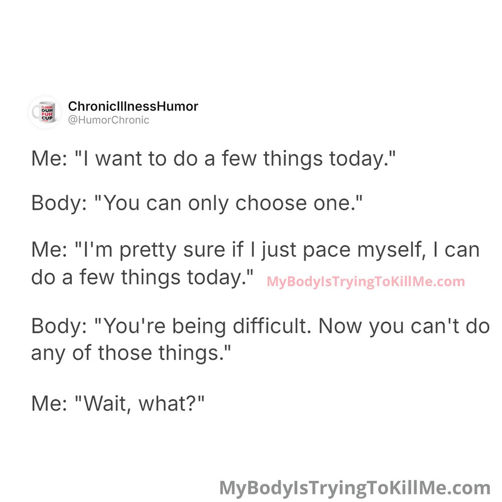 Me: "I want to do a few things today."
Body: "You can only choose one."
Me: "I'm pretty sure if I just pace myself, I can do a few things today."
Body: "You're being difficult. Now you can't do any of those things."
Me: "Wait, what?"