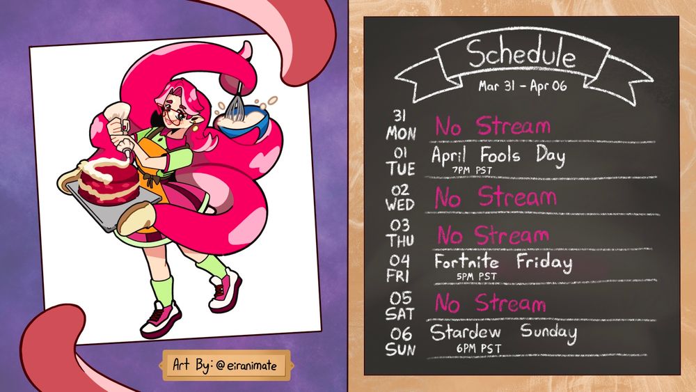 Schedule 
Mar 31 - Apr 06
01 Tuesday- April Fools Day Stream 7pm PST
04 Friday - Fortnite Fridays 5pm PST
06 Sunday - Stardew Sundays 6pm PST