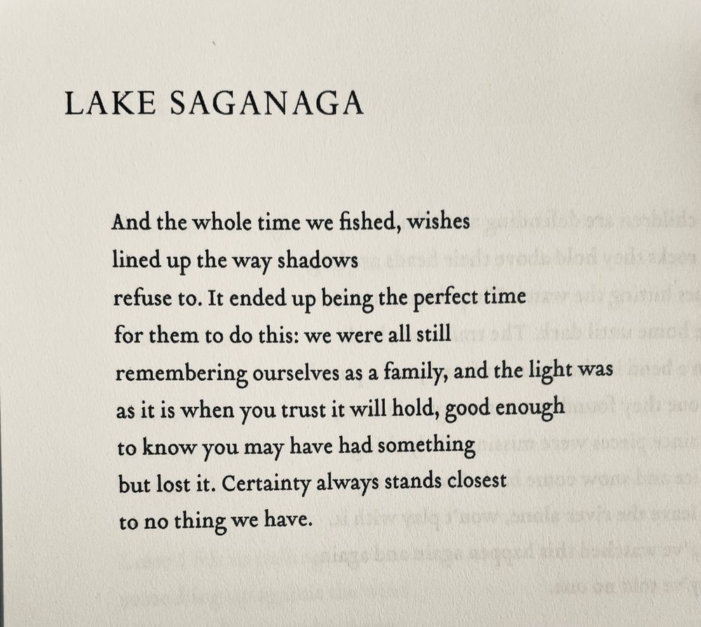 LAKE SAGANAGA

And the whole time we fished, wishes 
lined up the way shadows
refuse to. It ended up being the perfect time for them to do this: we were all still remembering ourselves as a family, and the light was 
as it is when you trust it will hold, good enough 
to know you may have had something 
but lost it. Certainty always stands closest 
to no thing we have.