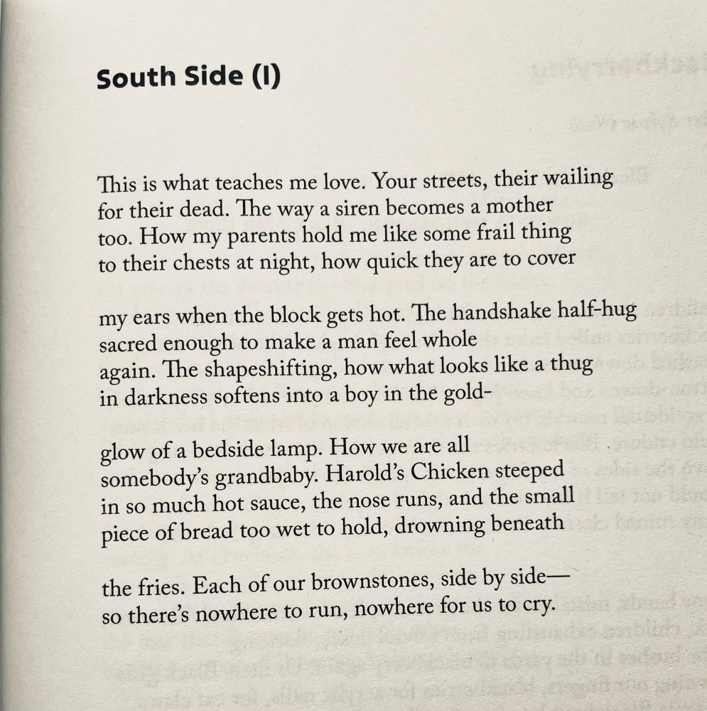 South Side (I)

This is what teaches me love. Your streets, their wailing for their dead. The way a siren becomes a mother too. How my parents hold me like some frail thing to their chests at night, how quick they are to cover

my ears when the block gets hot. The handshake half-hug sacred enough to make a man feel whole again. The shapeshifting, how what looks like a thug in darkness softens into a boy in the gold-

glow of a bedside lamp. How we are all somebody's grandbaby. Harold's Chicken steeped in so much hot sauce, the nose runs, and the small piece of bread too wet to hold, drowning beneath

the fries. Each of our brownstones, side by side— so there's nowhere to run, nowhere for us to cry.