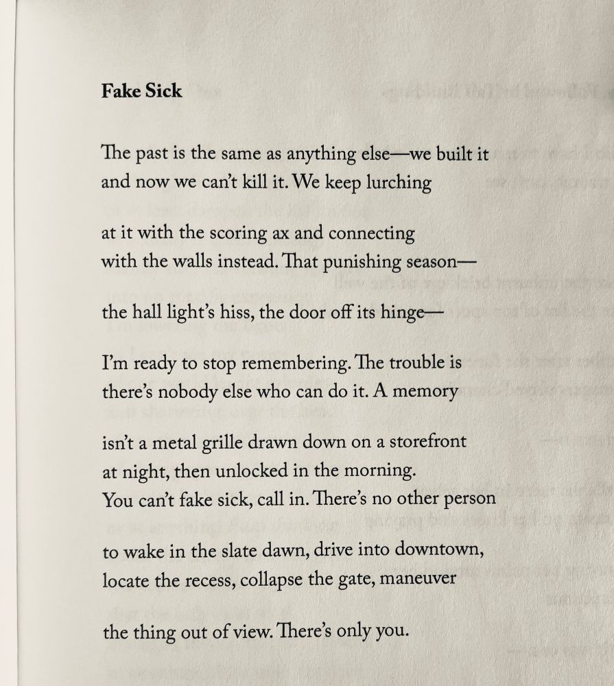 Fake Sick

The past is the same as anything else—we built it 
and now we can't kill it. We keep lurching

at it with the scoring ax and connecting 
with the walls instead. That punishing season—

the hall light's hiss, the door off its hinge—

I'm ready to stop remembering. The trouble is 
there's nobody else who can do it. A memory

isn't a metal grille drawn down on a storefront 
at night, then unlocked in the morning.
You can't fake sick, call in. There's no other person

to wake in the slate dawn, drive into downtown, locate the recess, collapse the gate, maneuver

the thing out of view. There's only you.