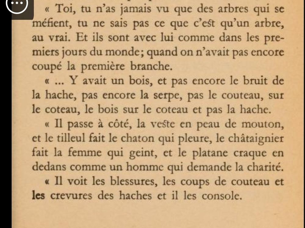 « Toi, tu n'as jamais \ai que des arbres qui se méfient, tu ne sais pas ce que c'est qu'un arbre, au vrai. Et ils sont avec lui comme dans les premiers jours du monde; quand on n'avait pas encore coupé la première branche.

« ... Y avait un bois, et pas encore le bruit de la hache, pas encore la serpe, pas le couteau, sur le coteau, le bois sur le coteau et pas la hache.

« Il passe à côté, la veste en peau de mouton, et le tilleul fait le chaton qui pleure, le châtaignier fait la femme qui geint, et le platane craque en dedans comme un homme qui demande la charité.

« Il voit les blessures, les coups de couteau et les crevures des haches et il les console.