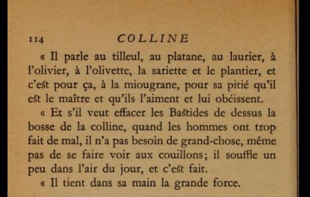 « Il parle au tilleul, au platane, au laurier, à l'olivier, à l'olivette, la sariette et le plantier, et c'est pour ça, à la miougrane, pour sa pitié qu'il e^ le maître et qu'ils l'aiment et lui obéissent.

« Et s'il veut effacer les Bastides de dessus la bosse de la colline, quand les hommes ont trop fait de mal, il n'a pas besoin de grand-chose, même pas de se faire voir aux couillons; il souffle un peu dans l'air du jour, et c'eSt fait.

« Il tient dans sa main la grande force.»