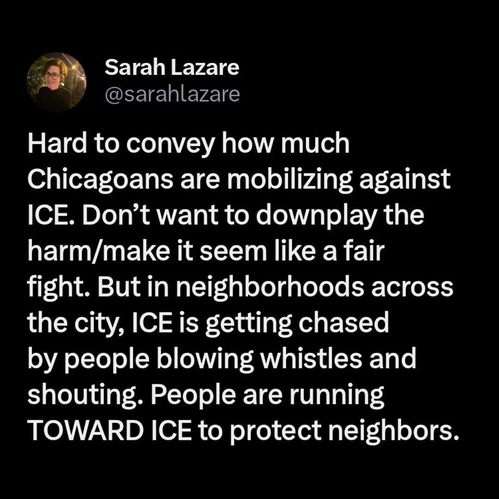 Sarah Lazare @sarahlazare
Hard to convey how much
Chicagoans are mobilizing against
ICE. Don't want to downplay the harm/make it seem like a fair fight. But in neighborhoods across the city, ICE is getting chased by people blowing whistles and shouting. People are running
TOWARD ICE to protect neighbors.