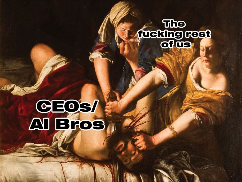 The painting Judith Slaying Holofernes by Artemisia Gentileschi depicting two women violently beheading a man. Over the man the text says "CEOs/AI Bros" and over the women it says "The fucking rest of us" 