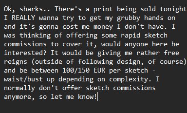 Ok, sharks.. There's a print being sold tonight I REALLY wanna try to get my grubby hands on and it's gonna cost me money I don't have. I was thinking of offering some rapid sketch commissions to cover it, would anyone here be interested? It would be giving me rather free reigns (outside of following design, of course) and be between 100/150 EUR per sketch - waist/bust up depending on complexity. I normally don't offer sketch commissions anymore, so let me know!