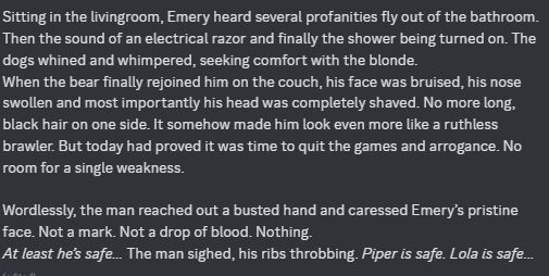 screenshot of written RP: Sitting in the livingroom, Emery heard several profanities fly out of the bathroom. Then the sound of an electrical razor and finally the shower being turned on. The dogs whined and whimpered, seeking comfort with the blonde. 
When the bear finally rejoined him on the couch, his face was bruised, his nose swollen and most importantly his head was completely shaved. No more long, black hair on one side. It somehow made him look even more like a ruthless brawler. But today had proved it was time to quit the games and arrogance. No room for a single weakness.

Wordlessly, the man reached out a busted hand and caressed Emery’s pristine face. Not a mark. Not a drop of blood. Nothing. 
At least he’s safe… The man sighed, his ribs throbbing. Piper is safe. Lola is safe… 