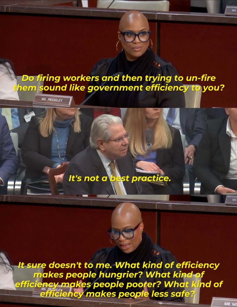 A graphic of a committee exchange that reads: 

Rep. Pressley: Do firing workers and then trying to un-fire them sound like government efficiency to you? 

Mr. Dodaro: It’s not a best practice.

Rep. Pressley: It sure doesn’t to me. What kind of efficiency makes people hungrier? What kind of efficiency makes people poorer? What kind of efficiency makes people less safe? 