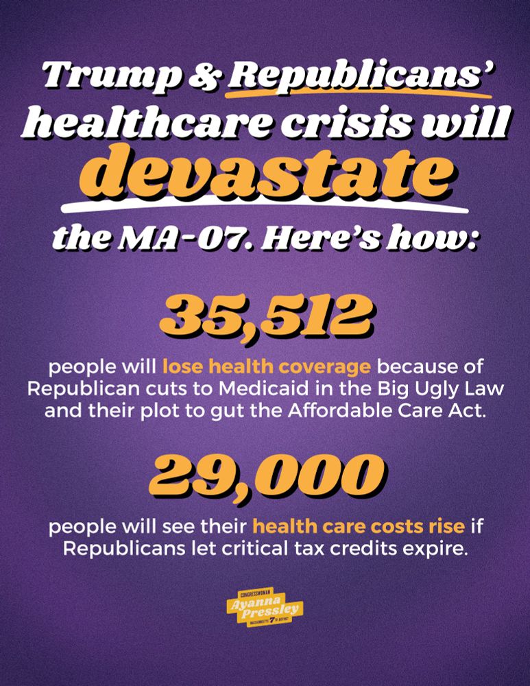 A graphic that reads:

Trump & Republicans' healthcare crisis will devastate the MA-07. Here's how:

35,512 people will lose health coverage because of Republican cuts to Medicaid in the Big Ugly Law and their plot to gut the Affordable Care Act.

29,000 people will see their health care costs rise if Republicans let critical tax credits expire.