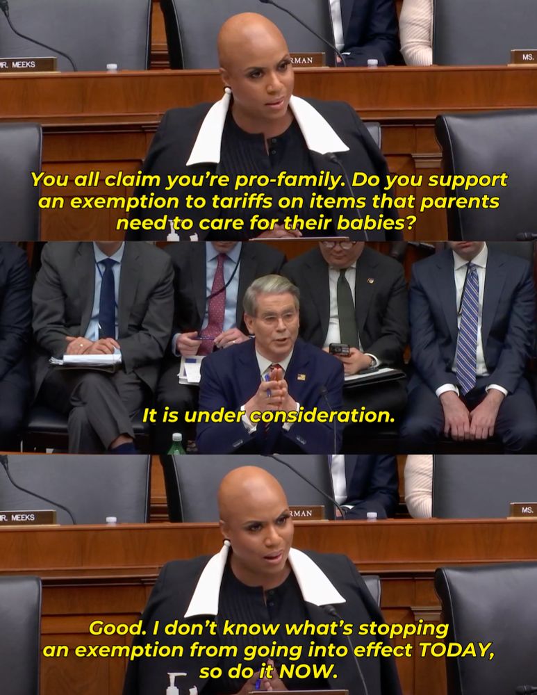 Rep. Ayanna Pressley has an exchange with Treasury Secretary Scott Bessent that reads: 

Rep. Pressley: You all claim you’re pro-family. Do you support an exemption to tariffs on items that parents need to care for their babies? 

Sec. Bessent: It is under consideration.

Rep. Pressley: Good. I don’t know what’s stopping an exemption from going into effect TODAY, so do it NOW.