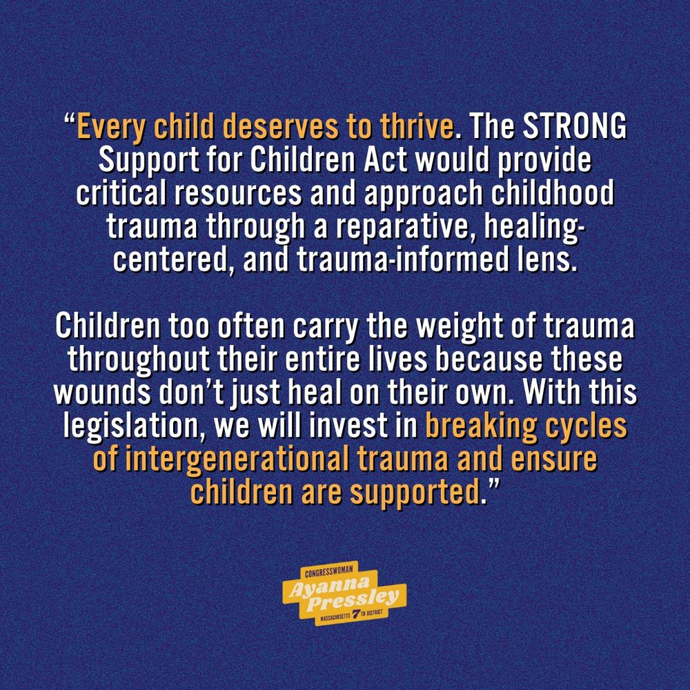 A quote from Rep. Ayanna Pressley on the reintroduction of her STRONG Support for Children Act that reads: 

“Every child deserves to thrive. The STRONG Support for Children Act would provide critical resources and approach childhood trauma through a reparative, healing-centered, and trauma-informed lens. Children too often carry the weight of trauma throughout their entire lives because these wounds don’t just heal on their own. With this legislation, we will invest in breaking cycles of intergenerational trauma and ensure children are supported.”