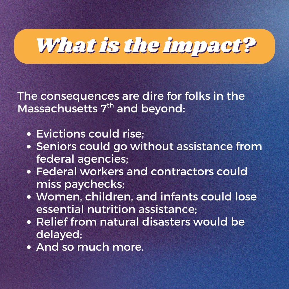 What is the impact?

The consequences are dire for folks in the Massachusetts 7th and beyond:

Evictions could rise;
Seniors could go without assistance from federal agencies; 
Federal workers and contractors could miss paychecks;
Women, children, and infants could lose essential nutrition assistance;
Relief from natural disasters would be delayed; 
And so much more.