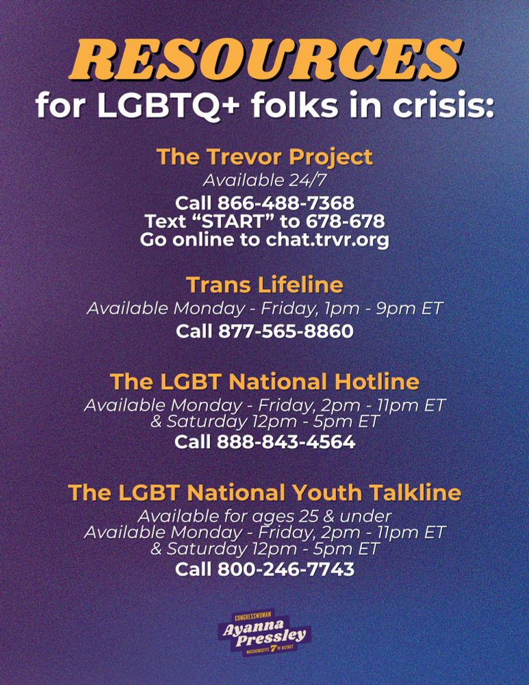 A graphic that reads:

Resources for LGBTQ+ folks in crisis:

The Trevor Project
Available 24/7
l 866-488-7368
Text “START” to 678-678
Go online to chat.trvr.org

Trans Lifeline
Available Monday - Friday, 1pm - 9pm ET
Call 877-565-8860

The LGBT National Hotline
Available Monday - Friday, 2pm - 11pm ET & Saturday 12pm - 5pm ET
Call 888-843-4564

The LGBT National Youth Talkline
Available for ages 25 & under
Available Monday - Friday, 2pm - 11pm ET & Saturday 12pm - 5pm ET
Call 800-246-7743