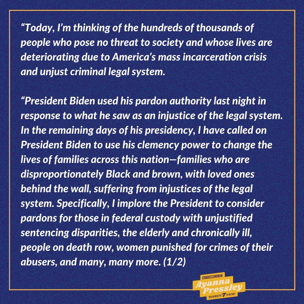 Rep. Ayanna Pressley’s Statement on Presidential Pardon (1/2):

“Today, I’m thinking of the hundreds of thousands of people who pose no threat to society and whose lives are deteriorating due to America’s mass incarceration crisis and unjust criminal legal system.
 
“President Biden used his pardon authority last night in response to what he saw as an injustice of the legal system. In the remaining days of his presidency, I have called on President Biden to use his clemency power to change the lives of families across this nation—families who are disproportionately Black and brown, with loved ones behind the wall, suffering from injustices of the legal system. Specifically, I implore the President to consider pardons for those in federal custody with unjustified sentencing disparities, the elderly and chronically ill, people on death row, women punished for crimes of their abusers, and many, many more.