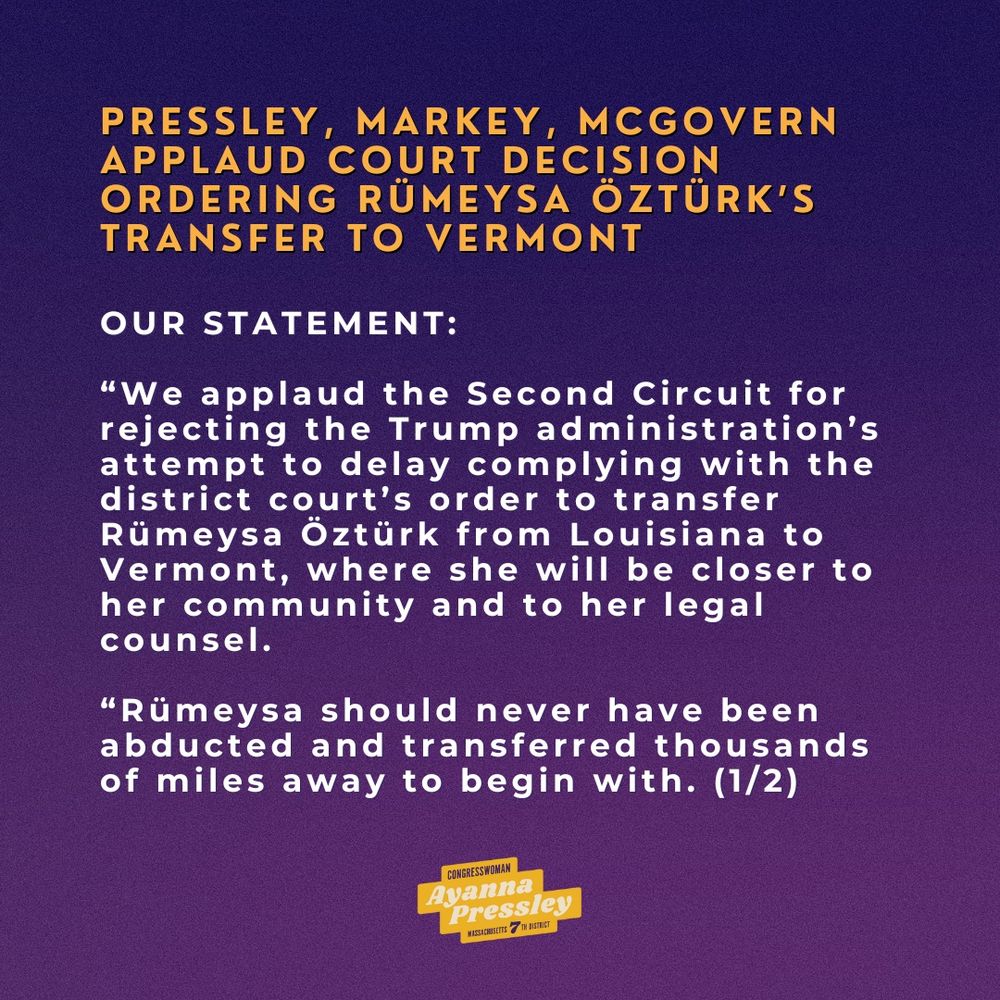Pressley, Markey, McGovern Applaud Court Decision Ordering Rümeysa Öztürk’s Transfer to Vermont (1/2):

“We applaud the Second Circuit for rejecting the Trump administration’s attempt to delay complying with the district court’s order to transfer Rümeysa Öztürk from Louisiana to Vermont, where she will be closer to her community and to her legal counsel.

“Rümeysa should never have been abducted and transferred thousands of miles away to begin with. 