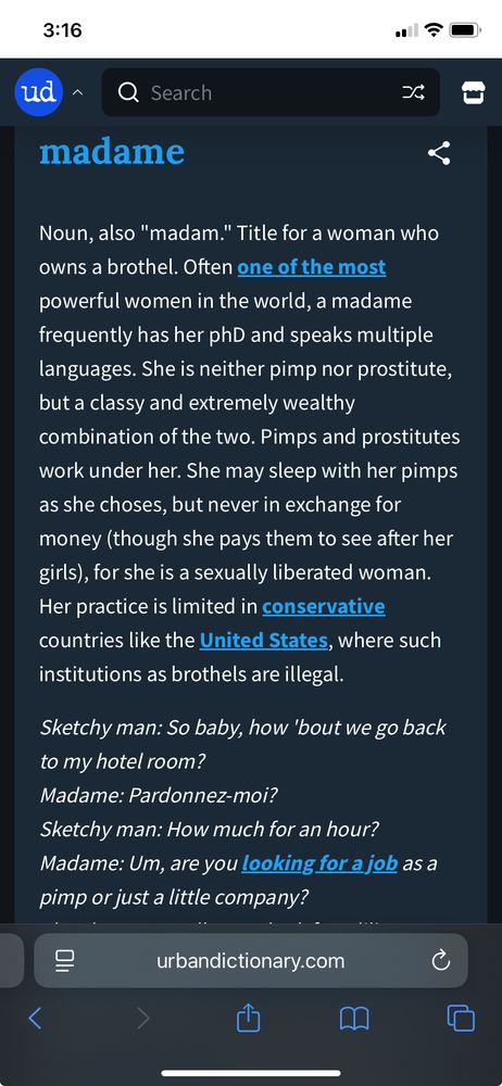 Screenshot from Urban Dictionary. Text reads: madame

Noun, also "madam." Title for a woman who owns a brothel. Often one of the most powerful women in the world, a madame frequently has her phD and speaks multiple languages. She is neither pimp nor prostitute, but a classy and extremely wealthy combination of the two. Pimps and prostitutes work under her. She may sleep with her pimps as she choses, but never in exchange for money (though she pays them to see after her girls), for she is a sexually liberated woman. Her practice is limited in conservative countries like the United States, where such institutions as brothels are illegal.
Sketchy man: So baby, how 'bout we go back to my hotel room?
Madame: Pardonnez-moi?
Sketchy man: How much for an hour?
Madame: Um, are you looking for a job as a pimp or just a little company?
