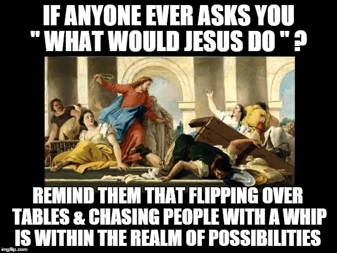 Picture of Jesus attacking the merchants in the temple. Caption reads: If anyone ever asks you “What would a Jesus do”? Remind them that flipping over tables & chasing people with a whip is within the realm of possibilities.