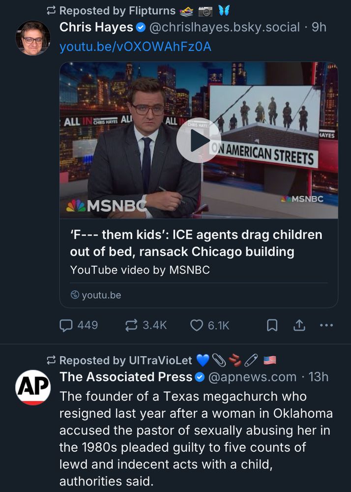 Screen capture of my feed. 

First post is a video from MSNBC titled “F—- them kids. ICE agents drag children out of bed, ransack Chicago building.

Second post is a repost of The Associated Press. Text reads: “The founder of a Texas megachurch who resigned last year after a woman in Oklahoma accused the pastor of sexually abusing her in the 1980s pleaded guilty to five counts of lewd and indecent acts with a child, authorities said.”